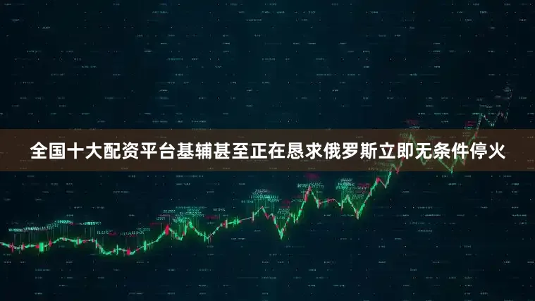 全国十大配资平台基辅甚至正在恳求俄罗斯立即无条件停火