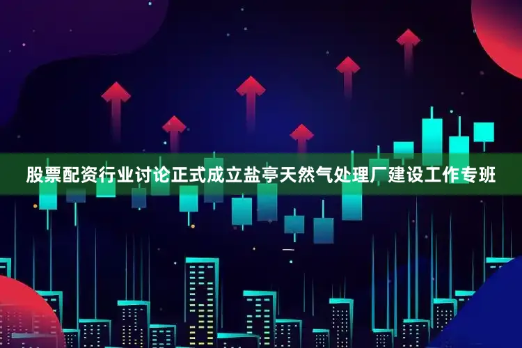 股票配资行业讨论正式成立盐亭天然气处理厂建设工作专班