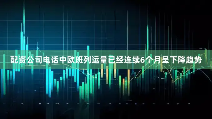 配资公司电话中欧班列运量已经连续6个月呈下降趋势