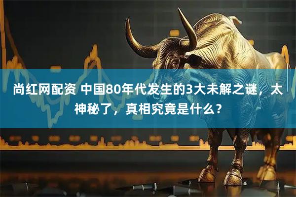 尚红网配资 中国80年代发生的3大未解之谜，太神秘了，真相究竟是什么？