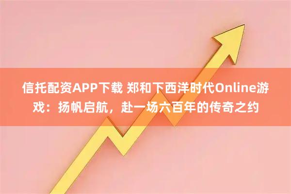 信托配资APP下载 郑和下西洋时代Online游戏:扬帆启航,赴一场六百年的传奇之约