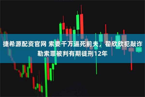 捷希源配资官网 索要千万逼死前夫,翟欣欣犯敲诈勒索罪被判有期徒刑12年