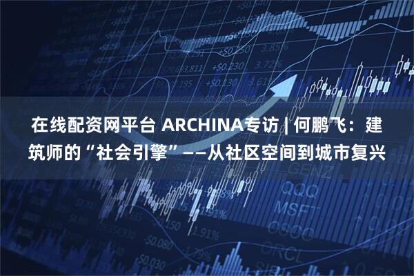 在线配资网平台 ARCHINA专访 | 何鹏飞：建筑师的“社会引擎”——从社区空间到城市复兴