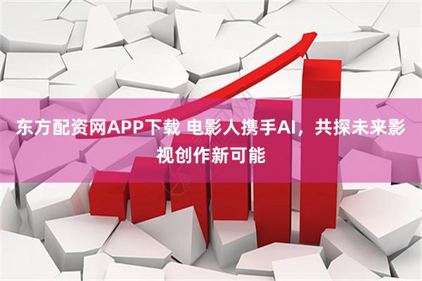 东方配资网APP下载 电影人携手AI,共探未来影视创作新可能