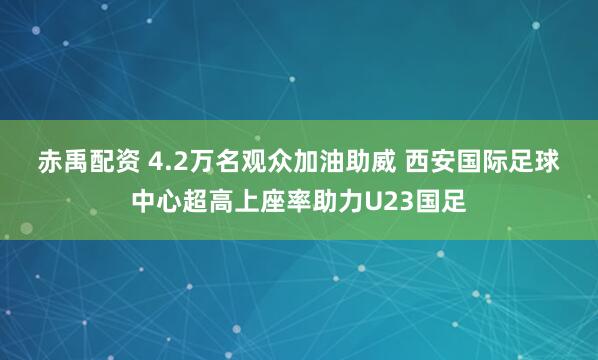 赤禹配资 4.2万名观众加油助威 西安国际足球中心超高上座率助力U23国足