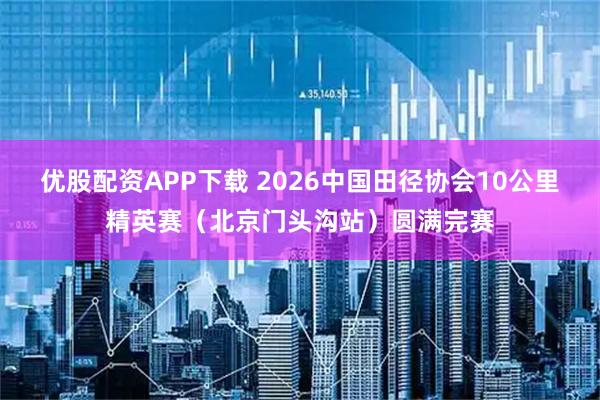 优股配资APP下载 2026中国田径协会10公里精英赛(北京门头沟站)圆满完赛