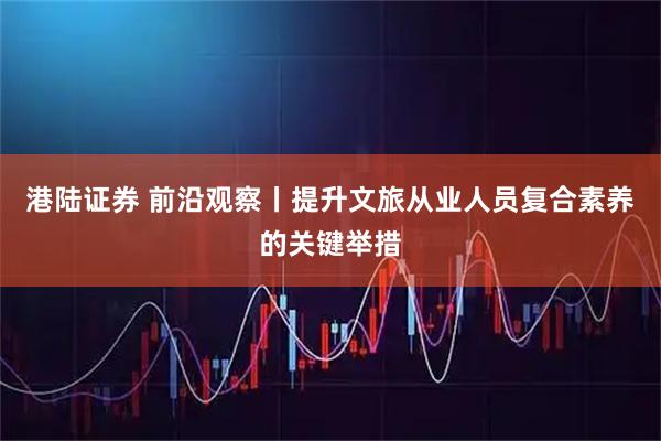 港陆证券 前沿观察丨提升文旅从业人员复合素养的关键举措