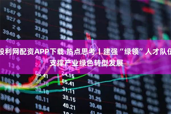 股利网配资APP下载 热点思考丨建强“绿领”人才队伍 支撑产业绿色转型发展