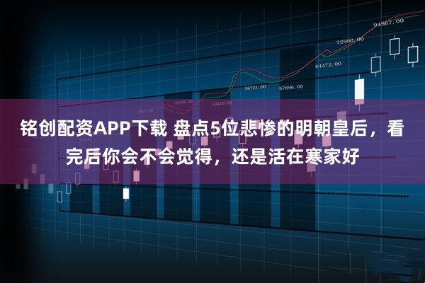 铭创配资APP下载 盘点5位悲惨的明朝皇后，看完后你会不会觉得，还是活在寒家好