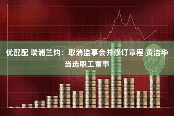 优配配 瑞浦兰钧：取消监事会并修订章程 黄洁华当选职工董事