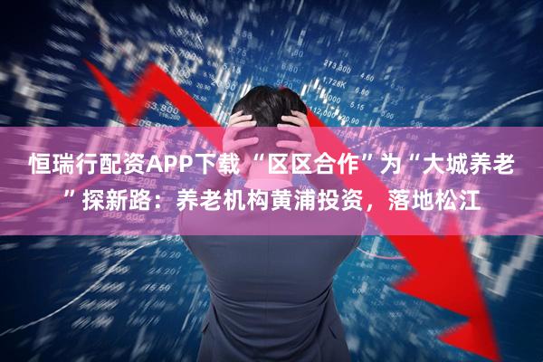 恒瑞行配资APP下载 “区区合作”为“大城养老”探新路：养老机构黄浦投资，落地松江