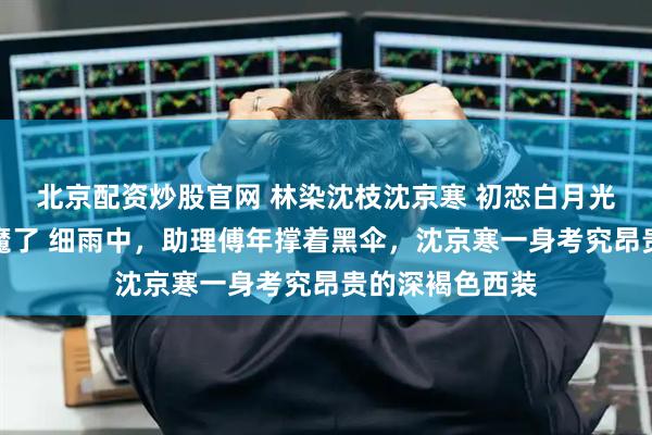 北京配资炒股官网 林染沈枝沈京寒 初恋白月光回国，港圈疯魔了 细雨中，助理傅年撑着黑伞，沈京寒一身考究昂贵的深褐色西装