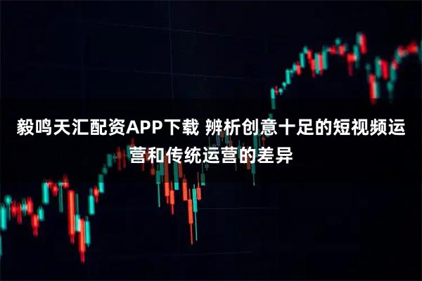 毅鸣天汇配资APP下载 辨析创意十足的短视频运营和传统运营的差异